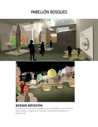 BOSQUE REFLEXIÓN 
Un paseo por la Amazonía peruana, sus posibilidades, con banquitos para sentarse y corpóreos de animales en peligro de extinción a tamaño real. 
PABELLÓN BOSQUES  