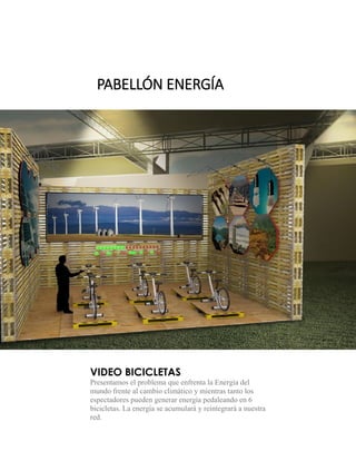 VIDEO BICICLETAS 
Presentamos el problema que enfrenta la Energía del mundo frente al cambio climático y mientras tanto los espectadores pueden generar energía pedaleando en 6 bicicletas. La energía se acumulará y reintegrará a nuestra red. 
PABELLÓN ENERGÍA  