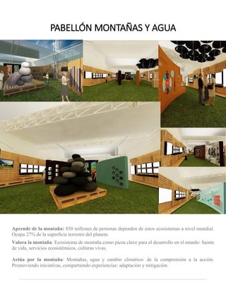 Aprende de la montaña: 850 millones de personas dependen de estos ecosistemas a nivel mundial. Ocupa 27% de la superficie terrestre del planeta. 
Valora la montaña: Ecosistema de montaña como pieza clave para el desarrollo en el mundo: fuente de vida, servicios ecosistémicos, culturas vivas. 
Actúa por la montaña: Montañas, agua y cambio climático: de la comprensión a la acción. Promoviendo iniciativas, compartiendo experiencias: adaptación y mitigación. 
PABELLÓN MONTAÑAS Y AGUA  