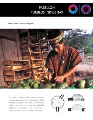 Domo de los Pueblos Indígenas: 
La maloca de los pueblos indígenas reunirá a 
varias organizaciones y representantes de los 
Pueblos Indígenas del Perú y del Mundo. 
Será el espacio, en el que estos Pueblos 
Indígenas expresarán sus iniciativas y 
conocimientos, sobre el cambio climático. 
PABELLÓN 
PUEBLOS INDIGENAS 
 