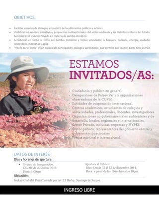 OBJETIVOS: 
 Facilitar espacios de diálogo y encuentro de los diferentes públicos y actores. 
 Visibilizar los avances, iniciativas y propuestas multisectoriales: del sector ambiente y los distintos sectores del Estado, Sociedad Civil y Sector Privado en materia de cambio climático. 
 Sensibilizar en torno al tema del Cambio Climático y temas vinculados: a bosques, océanos, energía, ciudades sostenibles, montañas y agua. 
 “Voces por el Clima” es un espacio de participación, diálogo y aprendizaje, que permite que seamos parte de la COP20. 
DATOS DE INTERÉS 
Días y horarios de apertura: 
 Evento de Inauguración: 
Día: 01 de diciembre 2014 
Hora: 1:00pm 
Apertura al Público: 
Días: Desde 02 al 12 de diciembre 2014. 
Hora: a partir de las 10am hasta las 10pm. 
Ubicación: Jockey Club del Perú (Entrada por Av. El Derby, Santiago de Surco). 
INGRESO LIBRE 
 