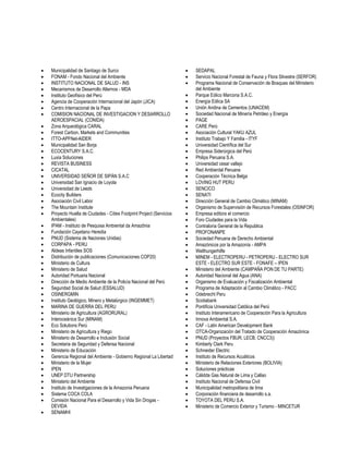  Municipalidad de Santiago de Surco 
 FONAM - Fondo Nacional del Ambiente 
 INSTITUTO NACIONAL DE SALUD - INS 
 Mecanismos de Desarrollo Alternos - MDA 
 Instituto Geofísico del Perú 
 Agencia de Cooperación Internacional del Japón (JICA) 
 Centro Internacional de la Papa 
 COMISION NACIONAL DE INVESTIGACION Y DESARROLLO AEROESPACIAL (CONIDA) 
 Zona Arqueológica CARAL 
 Forest Carbon, Markets and Communities 
 ITTO-APFNet-AIDER 
 Municipalidad San Borja 
 ECOCENTURY S.A.C. 
 Luxia Soluciones 
 REVISTA BUSINESS 
 CICATAL 
 UNIVERSIDAD SEÑOR DE SIPÁN S.A.C 
 Universidad San Ignacio de Loyola 
 Universidad de Leeds 
 Ecocity Builders 
 Asociación Civil Labor 
 The Mountain Institute 
 Proyecto Huella de Ciudades - Cities Footprint Project (Servicios Ambientales) 
 IPAM - Instituto de Pesquisa Ambiental da Amazônia 
 Fundación Cayetano Heredia 
 PNUD (Sistema de Naciones Unidas) 
 CORPAPA - PERU 
 Aldeas Infantiles SOS 
 Distribución de publicaciones (Comunicaciones COP20) 
 Ministerio de Cultura 
 Ministerio de Salud 
 Autoridad Portuaria Nacional 
 Dirección de Medio Ambiente de la Policía Nacional del Perú 
 Seguridad Social de Salud (ESSALUD) 
 OSINERGMIN 
 Instituto Geológico, Minero y Metalúrgico (INGEMMET) 
 MARINA DE GUERRA DEL PERU 
 Ministerio de Agricultura (AGRORURAL) 
 Interoceánica Sur (MINAM) 
 Eco Solutions Perú 
 Ministerio de Agricultura y Riego 
 Ministerio de Desarrollo e Inclusión Social 
 Secretaria de Seguridad y Defensa Nacional 
 Ministerio de Educación 
 Gerencia Regional del Ambiente - Gobierno Regional La Libertad 
 Ministerio de la Mujer 
 IPEN 
 UNEP DTU Partnership 
 Ministerio del Ambiente 
 Instituto de Investigaciones de la Amazonia Peruana 
 Sistema COCA COLA 
 Comisión Nacional Para el Desarrollo y Vida Sin Drogas - DEVIDA 
 SENAMHI 
 SEDAPAL 
 Servicio Nacional Forestal de Fauna y Flora Silvestre (SERFOR) 
 Programa Nacional de Conservación de Bosques del Ministerio del Ambiente 
 Parque Eólico Marcona S.A.C. 
 Energía Eólica SA 
 Unión Andina de Cementos (UNACEM) 
 Sociedad Nacional de Minería Petróleo y Energía 
 PAGE 
 CARE Perú 
 Asociación Cultural YAKU AZUL 
 Instituto Trabajo Y Familia - ITYF 
 Universidad Científica del Sur 
 Empresa Siderúrgica del Perú 
 Philips Peruana S.A. 
 Universidad cesar vallejo 
 Red Ambiental Peruana 
 Cooperación Técnica Belga 
 LOVING HUT PERU 
 SENCICO 
 SENATI 
 Dirección General de Cambio Climático (MINAM) 
 Organismo de Supervisión de Recursos Forestales (OSINFOR) 
 Empresa editora el comercio 
 Foro Ciudades para la Vida 
 Contraloría General de la Republica 
 PROFONANPE 
 Sociedad Peruana de Derecho Ambiental 
 Amazónicos por la Amazonía - AMPA 
 Welthungerhilfe 
 MINEM - ELECTROPERU - PETROPERU - ELECTRO SUR ESTE - ELECTRO SUR ESTE - FONAFE – IPEN 
 Ministerio del Ambiente (CAMPAÑA PON DE TU PARTE) 
 Autoridad Nacional del Agua (ANA) 
 Organismo de Evaluación y Fiscalización Ambiental 
 Programa de Adaptación al Cambio Climático - PACC 
 Odebrecht Peru 
 Scotiabank 
 Pontificia Universidad Católica del Perú 
 Instituto Interamericano de Cooperación Para la Agricultura 
 Innova Ambiental S.A. 
 CAF - Latin American Development Bank 
 OTCA-Organización del Tratado de Cooperación Amazónica 
 PNUD (Proyectos FBUR, LECB, CNCC3)) 
 Kimberly Clark Peru 
 Schneider Electric 
 Instituto de Recursos Acuáticos 
 Ministerio de Relaciones Exteriores (BOLIVIA) 
 Soluciones prácticas 
 Cálidda Gas Natural de Lima y Callao 
 Instituto Nacional de Defensa Civil 
 Municipalidad metropolitana de lima 
 Corporación financiera de desarrollo s.a. 
 TOYOTA DEL PERU S.A. 
 Ministerio de Comercio Exterior y Turismo - MINCETUR 
 