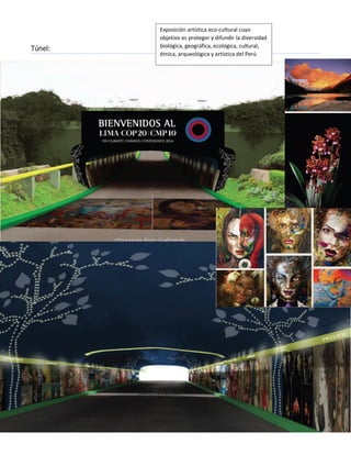 Túnel: 
Espectáculos en el Auditorio Principal 
Espectáculos en el Auditorio Principal 
Exposición artística eco-cultural cuyo objetivo es proteger y difundir la diversidad biológica, geográfica, ecológica, cultural, étnica, arqueológica y artística del Perú 
Lugar de presentación: Túnel  