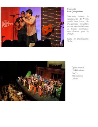 Concierto 
Luis Quequezana 
Concierto durante la inauguración de Voces por el Clima, donde Luis Quequezana presentará un concierto iniciado con un himno compuesto especialmente para la COP20. 
Fecha de presentación: 01 dic 
Ópera infantil “El Diluvio de Noé” - Ministerio de Cultura 
 