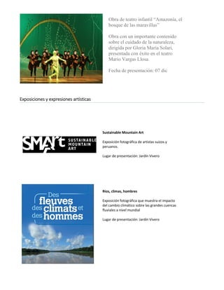 Obra de teatro infantil “Amazonía, el bosque de las maravillas” 
Obra con un importante contenido sobre el cuidado de la naturaleza, dirigida por Gloria María Solari, presentada con éxito en el teatro Mario Vargas Llosa. 
Fecha de presentación: 07 dic 
Exposiciones y expresiones artísticas 
Sustainable Mountain Art 
Exposición fotográfica de artistas suizos y peruanos. 
Lugar de presentación: Jardín Vivero 
Ríos, climas, hombres 
Exposición fotográfica que muestra el impacto del cambio climático sobre las grandes cuencas fluviales a nivel mundial 
Lugar de presentación: Jardín Vivero 
 