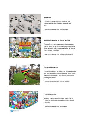 Rising sea 
Exposición fotográfica que muestra las consecuencias del aumento del nivel del mar. 
Lugar de presentación: Jardín Vivero 
Salón Internacional de Humor Gráfico 
Exposición presentada en paneles, que usa el humor como la herramienta más efectiva para llegar al público de todas las edades. Se centra en el cambio climático 
Lugar de presentación: Salida Jardín Vivero 
Festiarbol – SERPAR 
Esculturas de fibra de vidrio con forma de árbol, que buscan revalorar la imagen del árbol como eje fundamental para una ciudad mucho más verde y saludable. 
Lugar de presentación: Jardín Satelital 
Comparsa bailable 
Músicos y actores recorriendo Voces por el Clima, tocando canciones relativas al cambio climático 
Lugar de presentación: Intinerante 
 