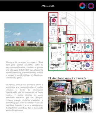 El vínculo se logrará a través de: 
Videos 
Aspectos lúdicos 
Información 
clave 
El espacio de encuentro Voces por el Clima nace para generar conciencia sobre la importancia del cambio climático, su gestión y la relevancia de la COP20 para afianzar la agenda climática y, al mismo tiempo, instalar el tema en la agenda pública a nivel nacional, continental y global. 
El objetivo final de esta iniciativa apunta a sensibilizar a la ciudadanía sobre el cambio climático a través de información especializada, que se comunicará de forma creativa y lúdica, dividida en cinco pabellones temáticos que son: bosques, océanos, energía, ciudades sostenibles y montañas y agua (estos dos últimos en un solo pabellón). Además, el sexto e introductorio, es el pabellón Umbral que dará la bienvenida a todos los visitantes  