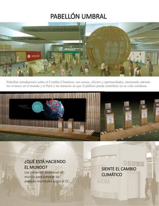 Pabellón introductorio sobre el Cambio Climático, sus causas, efectos y oportunidades, mostrando además los avances en el mundo y el Perú y las maneras en que el público puede contribuir en su vida cotidiana. 
PABELLÓN UMBRAL 
¿QUÉ ESTÁ HACIENDO EL MUNDO? 
Los visitantes atraviesan el mundo para conocer los avances mundiales sobre el CC. 
SIENTE EL CAMBIO CLIMÁTICO  