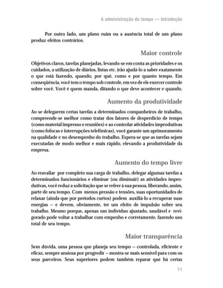 A administração do tempo — Introdução


     Por outro lado, um plano ruim ou a ausência total de um plano
produz efeitos contrários.

                                                         Maior controle
Objetivos claros, tarefas planejadas, levando-se em conta as prioridades e os
cuidados, a utilização de diários, listas etc. irão ajudá-lo a saber exatamente
o que está fazendo, quando, por quê, como e por quanto tempo. Em
conseqüência, você tem o tempo sob controle, em vez de ele exercer controle
sobre você. Você é quem manda, ditando o que deve acontecer e quando.

                                       Aumento da produtividade
Ao se delegarem certas tarefas a determinados companheiros de trabalho,
compreende-se melhor como tratar dos fatores de desperdício de tempo
(como material impresso e reuniões) e ao controlar atividades improdutivas
(como fofocas e interrupções telefônicas), você garante um aprimoramento
na qualidade e no desempenho do trabalho. Espera-se que as tarefas sejam
executadas de modo melhor e mais rápido, elevando a produtividade da
empresa.

                                           Aumento do tempo livre
Ao reavaliar por completo sua carga de trabalho, delegar algumas tarefas a
determinados funcionários e eliminar (ou diminuir) as atividades impro-
dutivas, você reduz a solicitação que se refere à sua pessoa, liberando, assim,
parte de seu tempo. Com menos pressão e tensões, suas oportunidades de
relaxar (ainda que por períodos curtos) podem auxiliá-lo a recuperar suas
energias — e devem, obviamente, ter um efeito de impulsão sobre seu
trabalho. Mesmo porque, apenas um indivíduo ajustado, saudável e revi-
gorado pode voltar a trabalhar com empenho e corretamente, fazendo uso
total de seu tempo.

                                                 Maior transparência
Sem dúvida, uma pessoa que planeja seu tempo — controlada, eficiente e
eficaz, sempre ansiosa por progredir — mostra-se mais sensível para com os
seus parceiros. Seus superiores podem também reparar que há certas

                                                                            11
 