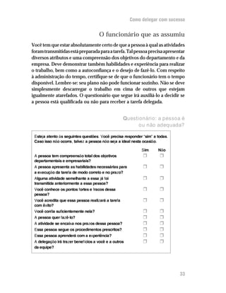 Como delegar com sucesso


                                     O funcionário que as assumiu
Você tem que estar absolutamente certo de que a pessoa à qual as atividades
foram transmitidas está preparada para a tarefa. Tal pessoa precisa apresentar
diversos atributos e uma compreensão dos objetivos do departamento e da
empresa. Deve demonstrar também habilidades e experiência para realizar
o trabalho, bem como a autoconfiança e o desejo de fazê-lo. Com respeito
à administração do tempo, certifique-se de que o funcionário tem o tempo
disponível. Lembre-se: seu plano não pode funcionar sozinho. Não se deve
simplesmente descarregar o trabalho em cima de outros que estejam
igualmente atarefados. O questionário que segue irá auxiliá-lo a decidir se
a pessoa está qualificada ou não para receber a tarefa delegada.


                                                    Questionário: a pessoa é
                                                          ou não adequada?

 Esteja atento às seguintes questões. Você precisa responder “sim” a todas.
 Caso isso não ocorra, talvez a pessoa não seja a ideal nesta ocasião.

                                                            Sim      Não
 A pessoa tem compreensão total dos objetivos                H        H
 departamentais e empresariais?
 A pessoa apresenta as habilidades necessárias para          H        H
 a execução da tarefa de modo correto e no prazo?
 Alguma atividade semelhante a essa já foi                   H        H
 transmitida anteriormente a essa pessoa?
 Você conhece os pontos fortes e fracos dessa                H        H
 pessoa?
 Você acredita que essa pessoa realizará a tarefa            H        H
 com êxito?
 Você confia suficientemente nela?                           H        H
 A pessoa quer fazê-lo?                                      H        H
 A atividade se encaixa nos prazos dessa pessoa?             H        H
 Essa pessoa segue os procedimentos prescritos?              H        H
 Essa pessoa aprenderá com a experiência?                    H        H
 A delegação irá trazer benefícios a você e a outros         H        H
 da equipe?




                                                                              33
 