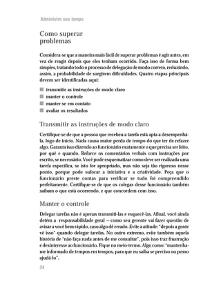 Administre seu tempo


Como superar
problemas
Considera-se que a maneira mais fácil de superar problemas é agir antes, em
vez de reagir depois que eles tenham ocorrido. Faça isso de forma bem
simples, tratando todo o processo de delegação de modo correto, reduzindo,
assim, a probabilidade de surgirem dificuldades. Quatro etapas principais
devem ser identificadas aqui:

n    transmitir as instruções de modo claro
n    manter o controle
n    manter-se em contato
n    avaliar os resultados

Transmitir as instruções de modo claro
Certifique-se de que a pessoa que recebeu a tarefa está apta a desempenhá-
la, logo de início. Nada causa maior perda de tempo do que ter de refazer
algo. Garanta isso dizendo ao funcionário exatamente o que precisa ser feito,
por quê e quando. Reforce os comentários verbais com instruções por
escrito, se necessário. Você pode esquematizar como deve ser realizada uma
tarefa específica, se isto for apropriado, mas não seja tão rigoroso nesse
ponto, porque pode sufocar a iniciativa e a criatividade. Peça que o
funcionário preste contas para verificar se tudo foi compreendido
perfeitamente. Certifique-se de que os colegas desse funcionário também
saibam o que está ocorrendo, e que concordem com isso.

Manter o controle
Delegar tarefas não é apenas transmiti-las e esquecê-las. Afinal, você ainda
detém a responsabilidade geral — como seu gerente vai fazer questão de
avisar a você bem rápido, caso algo dê errado. Evite a atitude: “depois a gente
vê isso” quando delegar tarefas. No outro extremo, evite também aquela
história de “não faça nada antes de me consultar”, pois isso traz frustração
e desinteresse ao funcionário. Fique no meio-termo. Algo como: “mantenha-
me informado de tempos em tempos, para que eu saiba se preciso ou posso
ajudá-lo”.

34
 