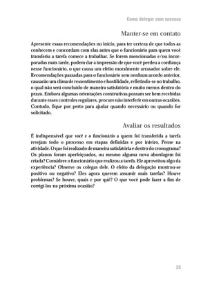 Como delegar com sucesso


                                               Manter-se em contato
Apresente essas recomendações no início, para ter certeza de que todos as
conhecem e concordam com elas antes que o funcionário para quem você
transferiu a tarefa comece a trabalhar. Se forem mencionadas e/ou incor-
poradas mais tarde, podem dar a impressão de que você perdeu a confiança
nesse funcionário, o que causa um efeito moralmente arrasador sobre ele.
Recomendações passadas para o funcionário sem nenhum acordo anterior,
causarão um clima de ressentimento e hostilidade, refletindo-se no trabalho,
o qual não será concluído de maneira satisfatória e muito menos dentro do
prazo. Embora algumas orientações construtivas possam ser bem recebidas
durante esses controles regulares, procure não interferir em outras ocasiões.
Contudo, fique por perto para ajudar quando necessário ou quando for
solicitado.

                                               Avaliar os resultados
É indispensável que você e o funcionário a quem foi transferida a tarefa
revejam todo o processo em etapas definidas e por inteiro. Pense na
atividade. O que foi realizado de maneira satisfatória e dentro do cronograma?
Os planos foram aperfeiçoados, ou mesmo alguma nova abordagem foi
criada? Considere o funcionário que realizou a tarefa. Ele aproveitou algo da
experiência? Observe os colegas dele. O efeito da delegação mostrou-se
positivo ou negativo? Eles agora querem assumir mais tarefas? Houve
problemas? Se houve, quais e por quê? O que você pode fazer a fim de
corrigi-los na próxima ocasião?




                                                                           35
 