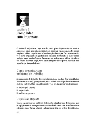 Administre seu tempo




capítulo 5
Como lidar
com impressos


O material impresso é, hoje em dia, uma parte importante em muitos
serviços, e caso não seja controlado de maneira cuidadosa, pode causar
inegáveis efeitos negativos na administração do tempo. Para seu controle,
você deve organizar adequadamente sua área de trabalho e saber como
redigir e ler de modo eficiente. Às vezes, é até mais sensato utilizar o telefone
em vez de escrever. Logo, você deve assegurar-se de poder executar isso
também de forma eficiente.


Como organizar seu
ambiente de trabalho
Seu ambiente de trabalho deve ser planejado de modo a ficar convidativo
(dentro do possível), para que você possa utilizar seu tempo da maneira mais
eficiente e efetiva. Mais especificamente, você precisa pensar em termos de:
n disposição (layout)
n organização
n saúde e segurança

Disposição (layout)
É de se esperar que seu ambiente de trabalho seja planejado de tal modo que
os equipamentos, o maquinário e o material utilizados com mais freqüência
estejam à mão. Talvez seja útil elaborar uma lista em ordem de utilização,

36
 