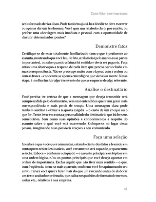 Como lidar com impressos


ser informado deriva disso. Pode também ajudá-lo a decidir se deve escrever
ou apenas dar um telefonema. Você quer um relatório claro, por escrito, ou
prefere uma abordagem mais imediata e pessoal, com a oportunidade de
discutir determinados pontos?

                                                      Demonstre fatos
Certifique-se de estar totalmente familiarizado com o que é pertinente ao
assunto, mostrando que você leu, de fato, o relatório (pelo menos suas partes
importantes), ou sabe quando a fatura foi emitida e devia ser paga etc. Faça
então uma observação a respeito de cada item que precise ser incluído em
sua correspondência. Não se preocupe muito com o layout, com a ordem ou
com as frases — concentre-se apenas em redigir o que vier à sua mente. Nessa
etapa, é melhor incluir algo irrelevante do que se esquecer de algo relevante.

                                              Analise o destinatário
Você precisa ter certeza de que a mensagem que deseja transmitir será
compreendida pelo destinatário, sem mal-entendidos que iriam gerar mais
correspondência e mais perda de tempo. Uma mensagem clara pode
também auxiliar a extrair a resposta exigida — o envio de um cheque ou o
que for. Tente levar em conta a personalidade do destinatário que irá ler seus
comentários, bem como suas opiniões e conhecimentos a respeito do
assunto sobre o qual você está escrevendo. Coloque-se no lugar dessa
pessoa, imaginando suas possíveis reações a seu comunicado.

                                                    Faça uma seleção
Ao saber o que você quer comunicar, estando ciente dos fatos e levando em
conta quem será o destinatário, você certamente será capaz de preparar uma
seleção. Esboce — conforme adequado — o assunto principal e os tópicos em
uma ordem lógica, e/ou os pontos principais que você deseja apontar em
ordem de importância. Exclua aquilo que não tiver mais sentido — o que,
com freqüência, torna-se mais aparente, conforme você for aprimorando seu
estilo. Talvez você queira fazer mais do que um rascunho antes de elaborar
um texto acabado e ordenado, que caiba nos padrões de formato de memos,
cartas etc., relativos à sua empresa.

                                                                           41
 