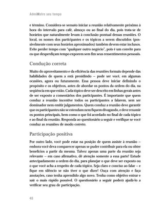 Administre seu tempo


e término. Considera-se sensato iniciar a reunião relativamente próximo à
hora do intervalo para café, almoço ou ao final do dia, pois trata-se de
horários que naturalmente levam à conclusão pontual dessas reuniões. O
local, os nomes dos participantes e os tópicos a serem discutidos (pos-
sivelmente com seus horários aproximados) também devem estar inclusos.
Evite perder tempo com “qualquer outro negócio”, pois é um convite para
os que desperdiçam tempo exporem sem fim seus ressentimentos pessoais.

Condução correta
Muito do aproveitamento e da eficiência das reuniões formais depende das
habilidades de quem a está presidindo — pode ser você, em algumas
ocasiões, agora ou futuramente. Essa pessoa deve iniciar definindo o
propósito e os objetivos, antes de abordar os pontos da ordem do dia, na
seqüência em que estão. Cada tópico deve ser descrito em linhas gerais antes
de ser exposto a comentários dos participantes. É importante que quem
conduz a reunião incentive todos os participantes a falarem, sem ser
dominador nem emitir julgamentos. Quem conduz a reunião deve garantir
que os participantes não se estendam nem fiquem divagando, e deve resumir
os pontos principais, bem como o que foi acordado no final de cada tópico
e ao final da reunião. Responda ao questionário a seguir e verifique se você
conduz as reuniões de modo correto.

Participação positiva
Por outro lado, você pode estar na posição de quem assiste à reunião —
embora você deva comparecer apenas se puder contribuir para ela ou obter
benefícios a partir da mesma. Talvez apenas uma parte da reunião seja
relevante — em caso afirmativo, dê atenção somente a essa parte! Estude
antecipadamente a ordem do dia, para planejar o que deve ser exposto ou
o que você acha a respeito de cada tópico. Seja claro e conciso ao falar — e
fique em silêncio se não tiver o que dizer! Ouça com atenção e faça
anotações, caso tenha aprendido algo novo. Tenha como objetivo entrar e
sair o mais rápido possível. O questionário a seguir poderá ajudá-lo a
verificar seu grau de participação.


48
 