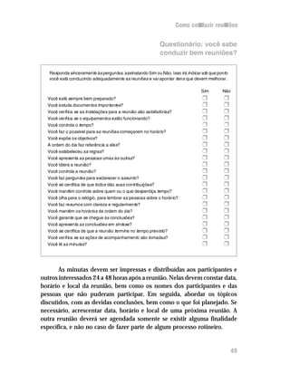 Como conduzir reuniões


                                                            Questionário: você sabe
                                                            conduzir bem reuniões?

   Responda sinceramente às perguntas, assinalando Sim ou Não. Isso irá indicar até que ponto
   você está conduzindo adequadamente as reuniões e vai apontar itens que devem melhorar.

                                                                               Sim        Não
  Você está sempre bem preparado?                                               H         H
  Você estuda documentos importantes?                                           H         H
  Você verifica se as instalações para a reunião são satisfatórias?             H         H
  Você verifica se o equipamentos estão funcionando?                            H         H
  Você controla o tempo?                                                        r         r
  Você faz o possivel para as reuniões começarem no horário?                    H         H
  Você expõe os objetivos?                                                      H         H
  A ordem do dia faz referência a eles?                                         H         H
  Você estabeleceu as regras?                                                   H         H
  Você apresenta as pessoas umas às outras?                                     H         H
  Você lidera a reunião?                                                        H         H
  Você controla a reunião?                                                      H         H
  Você faz perguntas para esclarecer o assunto?                                 H         H
  Você se certifica de que todos dão suas contribuições?                        H         H
  Você mantém controle sobre quem ou o que desperdiça tempo?                    H         H
  Você olha para o relógio, para lembrar as pessoas sobre o horário?            H         H
  Você faz resumos com clareza e regularmente?                                  H         H
  Você mantém os horários da ordem do dia?                                      H         H
  Você garante que se chegue às conclusões?                                     H         H
  Você apresenta as conclusões em síntese?                                      H         H
  Você se certifica de que a reunião termine no tempo previsto?                 H         H
  Você verifica se as ações de acompanhamento são tomadas?                      H         H
  Você lê as minutas?                                                           H         H



       As minutas devem ser impressas e distribuídas aos participantes e
outros interessados 24 a 48 horas após a reunião. Nelas devem constar data,
horário e local da reunião, bem como os nomes dos participantes e das
pessoas que não puderam participar. Em seguida, abordar os tópicos
discutidos, com as devidas conclusões, bem como o que foi planejado. Se
necessário, acrescentar data, horário e local de uma próxima reunião. A
outra reunião deverá ser agendada somente se existir alguma finalidade
específica, e não no caso de fazer parte de algum processo rotineiro.


                                                                                                49
 