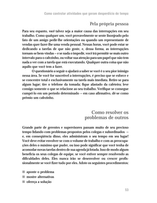 Como controlar atividades que geram desperdício de tempo


                                                Pela própria pessoa
Para seu espanto, você talvez seja a maior causa das interrupções em seu
trabalho. Como qualquer um, você provavelmente se sente lisonjeado pelo
fato de um amigo pedir-lhe orientações ou quando um representante de
vendas quer fazer-lhe uma venda pessoal. Nessas horas, você pode estar se
dedicando a tarefas de que não goste, e, dessa forma, as interrupções
tornam-se bem-vindas — e se nada o impedir, você irá permitir-se mais outro
intervalo para o cafezinho, ou voltar sua atenção para um papel que não tem
nada a ver com a tarefa que está executando. Qualquer outra coisa que não
aquilo que você tem a fazer.
       O questionário a seguir o ajudará a saber se você é o seu pior inimigo
nessa área. Se você for suscetível a interrupções, é preciso que se esforce e
se concentre total e exclusivamente na tarefa mais imediata. Retire-se para
algum lugar; tire o telefone da tomada; fique afastado da cafeteira; leve
consigo somente o que se relacione ao seu trabalho. Verifique se consegue
cumpri-lo em um período determinado — em caso afirmativo, dê-se como
prêmio um cafezinho.



                                                Como resolver os
                                             problemas de outros
Grande parte de gerentes e supervisores passam muito de seu precioso
tempo lidando com problemas propostos pelos colegas e subordinados —
e, em conseqüência disso, eles administram o seu tempo em seu lugar!
Você deve evitar envolver-se com o volume de trabalho e com as preocupa-
ções deles o máximo que puder, ou isso pode significar que você tenha de
acomodar novas tarefas dentro de sua agenda já lotada. Isso de modo algum
beneficia os seus colegas de equipe, se você estiver sempre resolvendo as
dificuldades deles. Eles nunca irão se desenvolver ou crescer profis-
sionalmente se você fizer tudo por eles. Adote os seguintes procedimentos:

n aponte o problema
n mostre alternativas
n ofereça a solução

                                                                          53
 