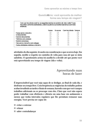Como aproveitar ao máximo o tempo livre


                                    Questionário: você aproveita da melhor
                                             forma seu tempo de viagem?

        Com que freqüência você faz as seguintes tarefas no caminho de ida e volta? Suas
        respostas, conforme assinaladas, poderão ajudá-lo a aproveitar esse tempo com mais
        eficiência.

                                                 Nunca     Às vezes    Com freqüência Sempre
  Pensa sobre o trabalho                           H          H              H               H
  Lê documentos                                    H          H              H               H
  Escreve documentos                               H          H              H               H
  Telefona para pessoas                            H          H              H               H
  Mantém conversas                                 H          H              H               H
  Fala sobre o trabalho com colegas                H          H              H               H
  Outras atividades relativas a trabalho           H          H              H               H


atividades do dia seguinte, levando em consideração o que ocorreu hoje. Em
seguida, medite a respeito no caminho de volta para casa até que se sinta
satisfeito. O questionário acima irá auxiliá-lo a decidir até que ponto você
está aproveitando seu tempo de viagem (ida e volta).



                                                              Aproveitando suas
                                                                  horas de lazer

É imprescindível que você seja capaz de se desligar, ao final de cada dia, e
desfrutar seu tempo livre. Com freqüência as exigências do trabalho podem
acabar invadindo as tardes e finais de semana, fazendo com que você cumpra
trabalhos adicionais ou se preocupe com eles. Claro que você não espera
poder trabalhar com eficiência e eficácia em uma base em andamento a
menos que tenha intervalos regulares que lhe permitam restaurar suas
energias. Você precisa ser capaz de:

n evitar o estresse
n relaxar
n saber contrabalançar



                                                                                                 59
 
