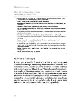 Administre seu tempo

Lista de verificação de formas
para controlar o estresse

  O estresse pode ser combatido de inúmeras maneiras, incluindo as relacionadas abaixo.
    Caso necessário, não hesite em seguir orientações médicas.
  •   Trabalhe no máximo dez horas por dia — depois, desligue-se!
  •   Não encare prazos irreais. Seja honesto consigo mesmo: muitas tarefas podem esperar um
       pouco mais.
  •   Obrigue-se a caminhar mais lentamente ao sentir que seus pés estão cansados.
  •   Varie sua rotina de tempos em tempos. Isso vai ajudá-lo a observar tarefas antigas sob uma nova
       ótica, incentivando-o.
  •   Dê-se por feliz ao encerrar uma atividade em tempo e de modo correto. Dê-se como prêmio um
       cafezinho ou um refresco!
  •   Procure ajudar os outros e aceite ajuda deles. É importante mostrar que “estou aqui”.
  •   Encare o fato de que não se pode mudar a natureza humana, e não fique alterado com as atitudes
       dos outros.
  •   Esqueça o passado — o futuro é o que importa. Concentre-se em aprimorar isso.
  •   Sorria mais — isso é contagioso!
  •   Dê uma relaxada de 10 a 15 minutos de manhã e à tarde. Faça um passeio ou sente-se em algum
       lugar e fique em silêncio. Feche os olhos, ouça música; faça aquilo que possa acalmá-lo.
       Recupere as energias!
  •   Reserve 30 minutos para o almoço. Coma e beba devagar. Evite conversar sobre trabalho.
       Desligue-se!
  •   Tire pelo menos um dia de folga por semana.




Saber contrabalançar
É claro que o trabalho é importante e que a forma como você
administra seu tempo terá um impacto considerável sobre ele, bem
como sobre você. Apesar disso, deve haver um equilíbrio entre sua
vida profissional e sua vida particular. “Trabalhe com afinco e divirta-
se com afinco” é um slogan antigo, mas contém uma grande verdade
— se você trabalhar com afinco, você merece igualmente seu descanso.
Se você se empenhar mais em aproveitar seu tempo livre, irá sentir-
se mais feliz e menos tenso, retornando ao trabalho com uma atitude
positiva que proporcionará um trabalho mais eficiente e proveitoso,
utilizando seu tempo com o melhor de suas capacidades.




62
 
