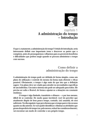 capítulo 1
                              A administração do tempo
                                           — Introdução


O que é, exatamente, a administração do tempo? A título de introdução, seria
interessante definir esse importante tema e descrever as partes que o
compõem, antes de prosseguirmos e olharmos para os prováveis benefícios
e dificuldades que podem surgir quando se procura administrar o tempo
com sucesso.



                                               Como definir a
                                       administração do tempo

A administração do tempo pode ser definida de forma simples, como um
plano de utilização e controle do mesmo da forma mais eficiente e eficaz
possível. Obviamente, o tempo é algo mais do que isto que a definição
sugere. Um plano deve ser criado para atender às necessidades específicas
de um indivíduo. Um único sistema não pode ser adequado para todos. Ele
precisa ser solto e flexível, de forma a ajustar-se a situações em constante
mudança.
        O tempo é algo limitado, transitório e efêmero — e por isso mesmo,
difícil de se controlar. De modo quase inevitável, você irá perceber que
atualmente dispõe de bem pouco tempo, contudo, (só) amanhã, ele será
suficiente. No dia seguinte é que percebemos que o tempo parece tão escasso
quanto no dia anterior. Se você puder identificar e eliminar as atividades que
geram desperdício de tempo (ou, pelo menos, reduzi-las consideravelmente),
vai encontrar um modo de controlar o seu próprio tempo.

                                                                            7
 