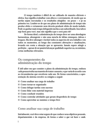 Administre seu tempo


        O tempo também é difícil de ser utilizado de maneira eficiente e
efetiva. Isso significa trabalhar com afinco e corretamente, de modo que as
tarefas sejam executadas e os resultados atingidos no prazo — e já na
primeira vez. Lembre-se de que seu plano de administração de tempo não
produz efeito e certamente nem deveria produzir efeito de modo isolado.
Pode-se ganhar mais tempo delegando tarefas a um subordinado. Isso talvez
seja bom para você, mas não significa que o será para ele!
        De forma ideal, a administração do tempo deve ser uma abordagem
harmoniosa, abrangente e não uma mescla de idéias estanques, táticas e
truques. Ela deve abranger e incluir todos os aspectos de seu trabalho e em
todos os momentos, ao longo das constantes alterações e atualizações,
levando em conta a situação que se apresenta. Jamais espere atingir a
perfeição — apesar de ser possível alcançar qualidade superior ou, no mínimo,
certas melhorias relevantes.



Os componentes da
administração do tempo
É útil saber em que consiste o plano da administração do tempo, embora
cada pessoa tenha sua maneira de tratar o assunto, e que varia de acordo com
as circunstâncias que envolvem cada um. De forma característica, a apre-
sentação do sistema envolve os estágios a seguir:

n   Como analisar sua carga de trabalho
n   Como tornar-se organizado
n   Como delegar tarefas com sucesso
n   Como lidar com material impresso
n   Como conduzir reuniões
n   Como controlar atividades que geram desperdício de tempo
n   Como aproveitar ao máximo o tempo livre



Como analisar sua carga de trabalho
Inicialmente, você deve estar seguro de que conhece seus objetivos pessoais,
departamentais e da empresa, de forma a saber o que vai fazer e onde.

8
 