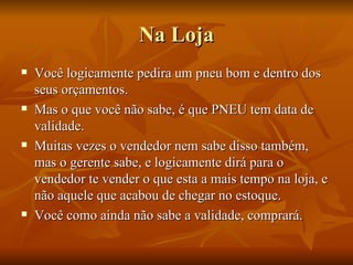 Na Loja Você logicamente pedira um pneu bom e dentro dos seus orçamentos. Mas o que você não sabe, é que PNEU tem data de validade. Muitas vezes o vendedor nem sabe disso também, mas o gerente sabe, e logicamente dirá para o vendedor te vender o que esta a mais tempo na loja, e não aquele que acabou de chegar no estoque. Você como ainda não sabe a validade, comprará. 