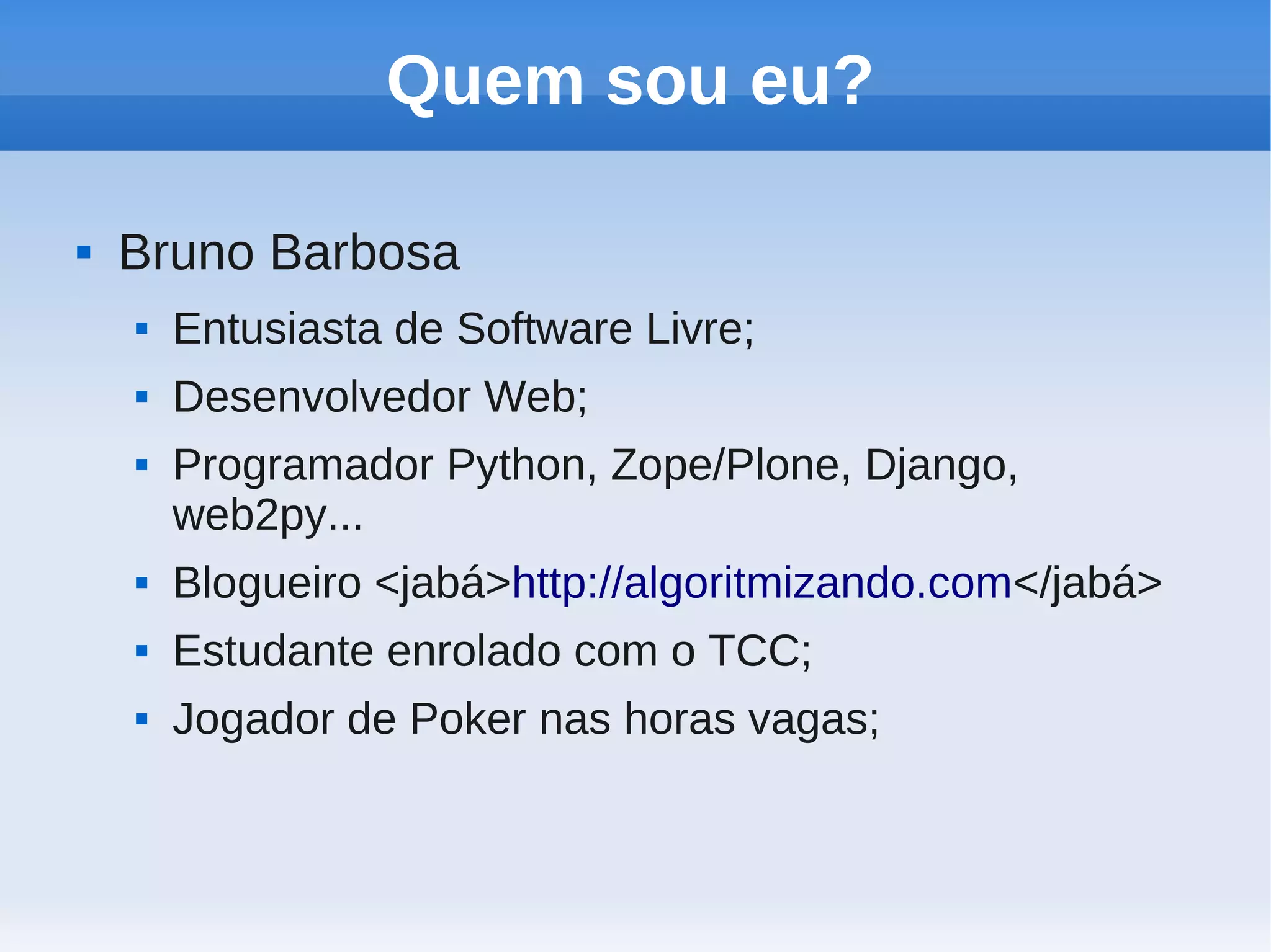 Quem sou eu?

   Bruno Barbosa
       Entusiasta de Software Livre;
       Desenvolvedor Web;
       Programador Python, Zope/Plone, Django,
        web2py...
       Blogueiro <jabá>http://algoritmizando.com</jabá>
       Estudante enrolado com o TCC;
       Jogador de Poker nas horas vagas;
 
