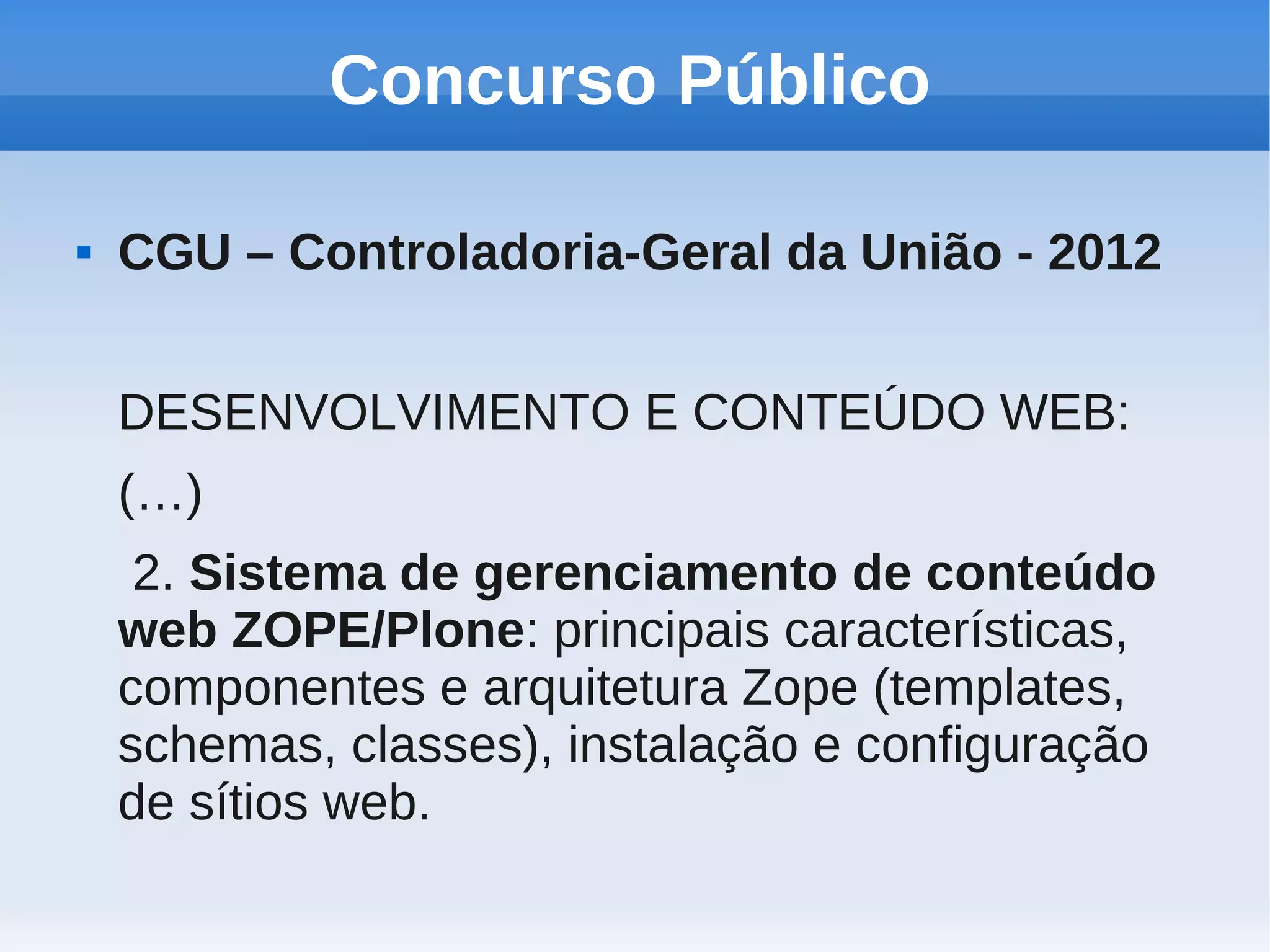 Concurso Público

   CGU – Controladoria-Geral da União - 2012


    DESENVOLVIMENTO E CONTEÚDO WEB:
    (…)
     2. Sistema de gerenciamento de conteúdo
    web ZOPE/Plone: principais características,
    componentes e arquitetura Zope (templates,
    schemas, classes), instalação e configuração
    de sítios web.
 