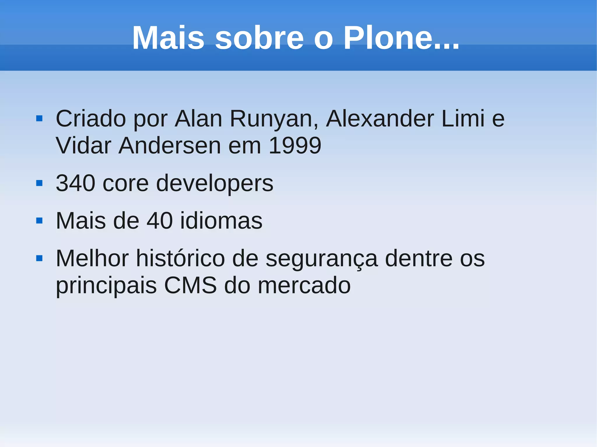 Mais sobre o Plone...

   Criado por Alan Runyan, Alexander Limi e
    Vidar Andersen em 1999
   340 core developers
   Mais de 40 idiomas
   Melhor histórico de segurança dentre os
    principais CMS do mercado
 