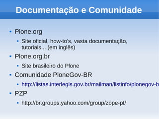 Documentação e Comunidade

   Plone.org
       Site oficial, how-to's, vasta documentação,
        tutoriais... (em inglês)
   Plone.org.br
       Site brasileiro do Plone
   Comunidade PloneGov-BR
       http://listas.interlegis.gov.br/mailman/listinfo/plonegov-b
   PZP
       http://br.groups.yahoo.com/group/zope-pt/
 