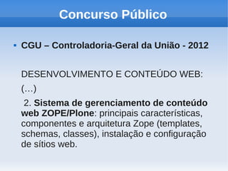 Concurso Público

   CGU – Controladoria-Geral da União - 2012


    DESENVOLVIMENTO E CONTEÚDO WEB:
    (…)
     2. Sistema de gerenciamento de conteúdo
    web ZOPE/Plone: principais características,
    componentes e arquitetura Zope (templates,
    schemas, classes), instalação e configuração
    de sítios web.
 