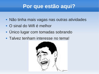 Por que estão aqui?

   Não tinha mais vagas nas outras atividades
   O sinal do Wifi é melhor
   Único lugar com tomadas sobrando
   Talvez tenham interesse no tema!
 