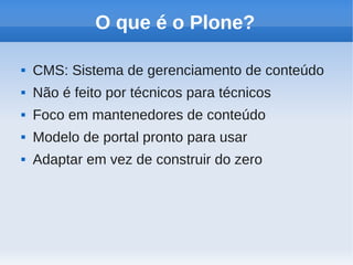 O que é o Plone?

   CMS: Sistema de gerenciamento de conteúdo
   Não é feito por técnicos para técnicos
   Foco em mantenedores de conteúdo
   Modelo de portal pronto para usar
   Adaptar em vez de construir do zero
 
