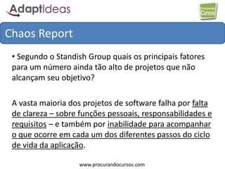 www.procurandocursos.com
Chaos Report
• Segundo o Standish Group quais os principais fatores
para um número ainda tão alto de projetos que não
alcançam seu objetivo?
A vasta maioria dos projetos de software falha por falta
de clareza – sobre funções pessoais, responsabilidades e
requisitos – e também por inabilidade para acompanhar
o que ocorre em cada um dos diferentes passos do ciclo
de vida da aplicação.
 