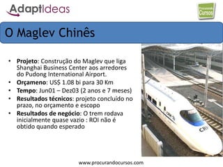 www.procurandocursos.com
• Projeto: Construção do Maglev que liga
Shanghai Business Center aos arredores
do Pudong International Airport.
• Orçameno: US$ 1.08 bi para 30 Km
• Tempo: Jun01 – Dez03 (2 anos e 7 meses)
• Resultados técnicos: projeto concluído no
prazo, no orçamento e escopo
• Resultados de negócio: O trem rodava
inicialmente quase vazio : ROI não é
obtido quando esperado
O Maglev Chinês
 