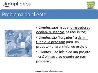 www.procurandocursos.com
• Clientes sabem que fornecedores
odeiam mudanças de requisitos;
• Clientes são “forçados” a definir
tudo que precisam para um
produto na fase inicial do projeto;
• Clientes – no início de um projeto
- estão inseguros quanto ao que
precisam;
Problema do cliente
 