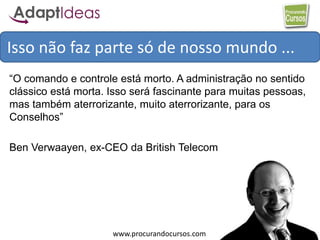 www.procurandocursos.com
Isso não faz parte só de nosso mundo ...
“O comando e controle está morto. A administração no sentido
clássico está morta. Isso será fascinante para muitas pessoas,
mas também aterrorizante, muito aterrorizante, para os
Conselhos”
Ben Verwaayen, ex-CEO da British Telecom
 
