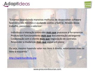 www.procurandocursos.com
“Estamos descobrindo maneiras melhores de desenvolver software
fazendo-o nós mesmos e ajudando outros a fazê-lo. Através desse
trabalho, passamos a valorizar:
Indivíduos e interação entre eles mais que processos e ferramentas
Produto em funcionamento mais que documentação abrangente
Colaboração com o cliente mais que negociação de contratos
Responder a mudanças mais que seguir um plano
Ou seja, mesmo havendo valor nos itens à direita, valorizamos mais os
itens à esquerda."
http://agilemanifesto.org
 