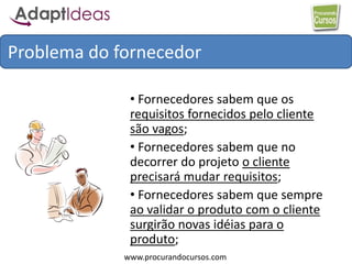 www.procurandocursos.com
• Fornecedores sabem que os
requisitos fornecidos pelo cliente
são vagos;
• Fornecedores sabem que no
decorrer do projeto o cliente
precisará mudar requisitos;
• Fornecedores sabem que sempre
ao validar o produto com o cliente
surgirão novas idéias para o
produto;
Problema do fornecedor
 