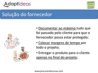 www.procurandocursos.com
Solução do fornecedor
• Documentar ao máximo tudo que
foi passado pelo cliente para que o
fornecedor possa estar protegido;
• Colocar margens de tempo por
todo o projeto;
• Entregar o produto para o cliente
apenas no final do projeto;
 