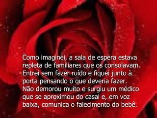 Como imaginei, a sala de espera estava repleta de familiares que os consolavam.  Entrei sem fazer ruído e fiquei junto à  porta pensando o que deveria fazer.  Não demorou muito e surgiu um médico  que se aproximou do casal e, em voz  baixa, comunica o falecimento do bebê. 