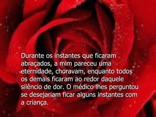 Durante os instantes que ficaram abraçados, a mim pareceu uma eternidade, choravam, enquanto todos  os demais ficaram ao redor daquele silêncio de dor. O médico lhes perguntou se desejariam ficar alguns instantes com  a criança. 