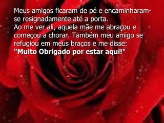 Meus amigos ficaram de pé e encaminharam-se resignadamente até a porta.  Ao me ver ali, aquela mãe me abraçou e começou a chorar. Também meu amigo se refugiou em meus braços e me disse: "Muito Obrigado por estar aqui!" 
