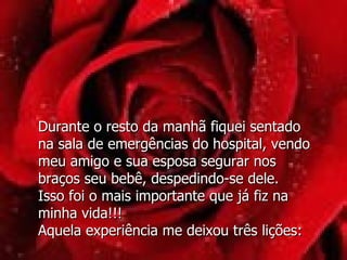 Durante o resto da manhã fiquei sentado  na sala de emergências do hospital, vendo meu amigo e sua esposa segurar nos  braços seu bebê, despedindo-se dele.  Isso foi o mais importante que já fiz na minha vida!!! Aquela experiência me deixou três lições: 