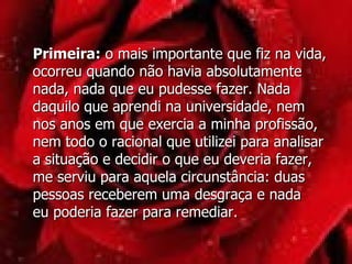 Primeira:  o mais importante que fiz na vida, ocorreu quando não havia absolutamente nada, nada que eu pudesse fazer. Nada daquilo que aprendi na universidade, nem  nos anos em que exercia a minha profissão, nem todo o racional que utilizei para analisar a situação e decidir o que eu deveria fazer,  me serviu para aquela circunstância: duas pessoas receberem uma desgraça e nada  eu poderia fazer para remediar.  