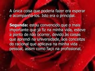 A única coisa que poderia fazer era esperar e acompanhá-los. Isto era o principal. Segunda:  estou convencido que o mais importante que já fiz na minha vida, esteve a ponto de não ocorrer, devido às coisas que aprendi na universidade, aos conceitos do racional que aplicava na minha vida pessoal, assim como faço na profissional.  