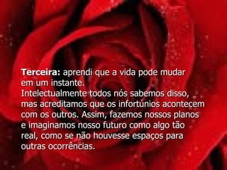 Terceira:  aprendi que a vida pode mudar  em um instante. Intelectualmente todos nós sabemos disso,  mas acreditamos que os infortúnios acontecem com os outros. Assim, fazemos nossos planos  e imaginamos nosso futuro como algo tão  real, como se não houvesse espaços para outras ocorrências.  