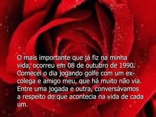 O mais importante que já fiz na minha  vida, ocorreu em 08 de outubro de 1990. Comecei o dia jogando golfe com um ex-colega e amigo meu, que há muito não via. Entre uma jogada e outra, conversávamos a respeito do que acontecia na vida de cada um.  