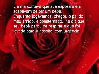 Ele me contava que sua esposa e ele acabavam de ter um bebê.  Enquanto jogávamos, chegou o pai do meu amigo, e consternado, lhe diz que seu bebê parou de respirar e que foi levado para o hospital com urgência.  