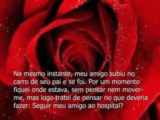 No mesmo instante, meu amigo subiu no carro de seu pai e se foi. Por um momento fiquei onde estava, sem pensar nem mover-me, mas logo tratei de pensar no que deveria fazer: Seguir meu amigo ao hospital? 